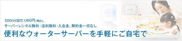 500ml当たり60円。サーバーレンタル無料・送料無料・入会金、解約金一切なし。便利なウォーターサーバーを手軽にご自宅で