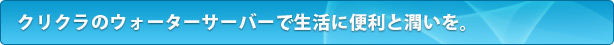 クリクラのウォーターサーバーで生活に便利と潤いを。